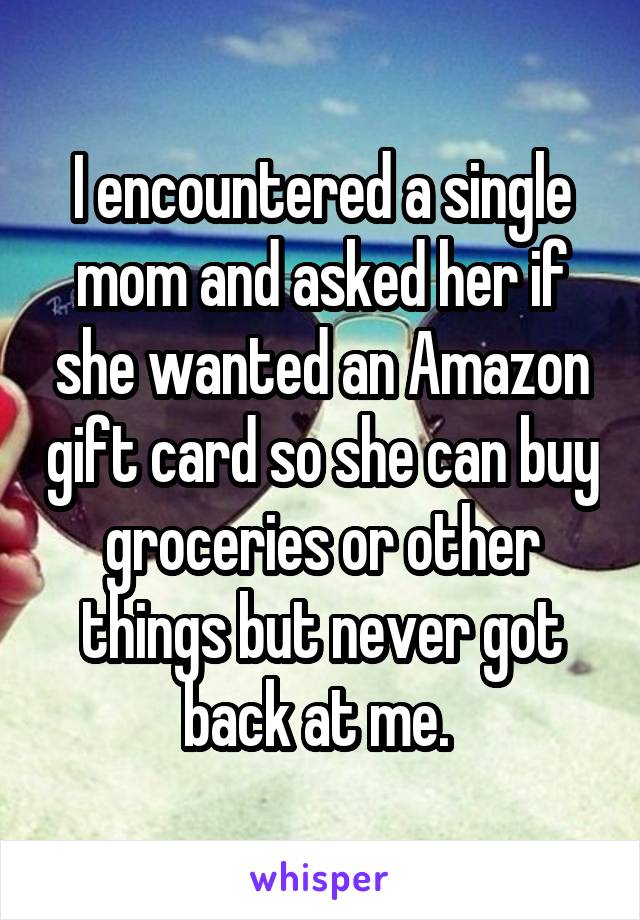 I encountered a single mom and asked her if she wanted an Amazon gift card so she can buy groceries or other things but never got back at me. 