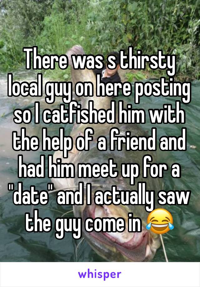 There was s thirsty local guy on here posting so I catfished him with the help of a friend and had him meet up for a "date" and I actually saw the guy come in 😂
