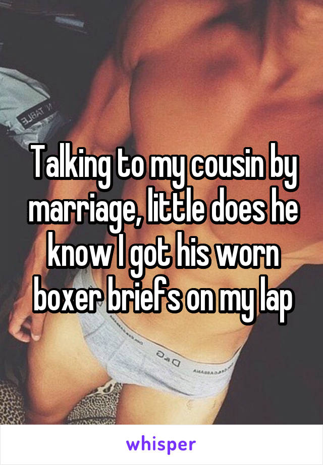 Talking to my cousin by marriage, little does he know I got his worn boxer briefs on my lap