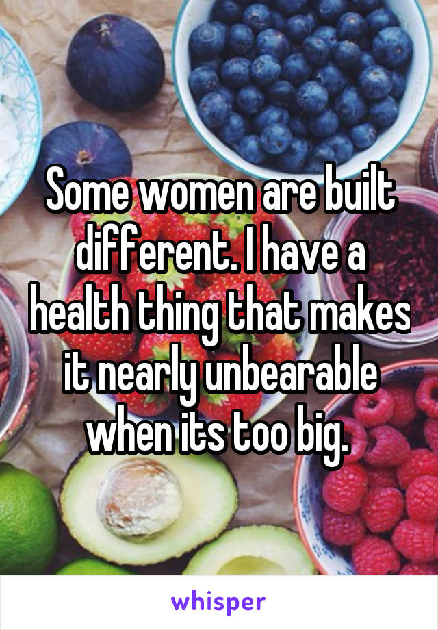 Some women are built different. I have a health thing that makes it nearly unbearable when its too big. 