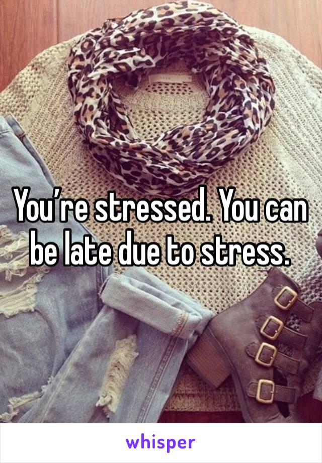 You’re stressed. You can be late due to stress. 