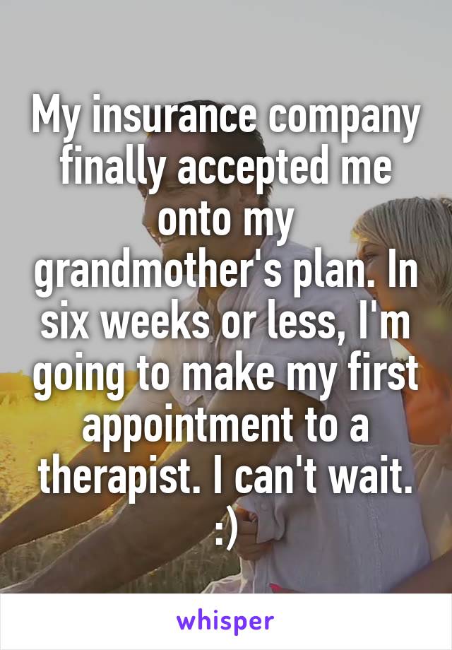 My insurance company finally accepted me onto my grandmother's plan. In six weeks or less, I'm going to make my first appointment to a therapist. I can't wait. :)