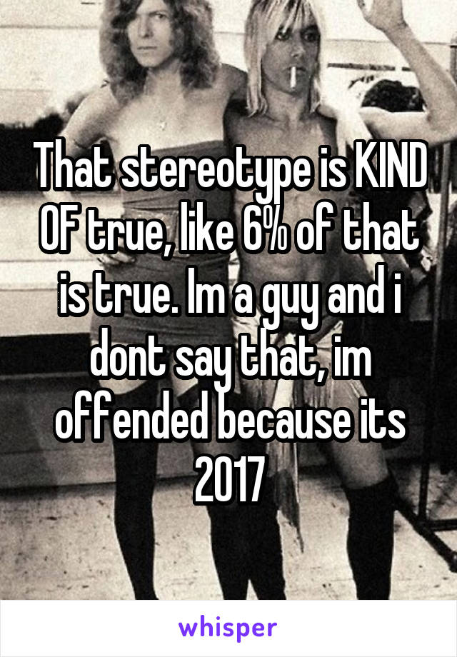 That stereotype is KIND OF true, like 6% of that is true. Im a guy and i dont say that, im offended because its 2017