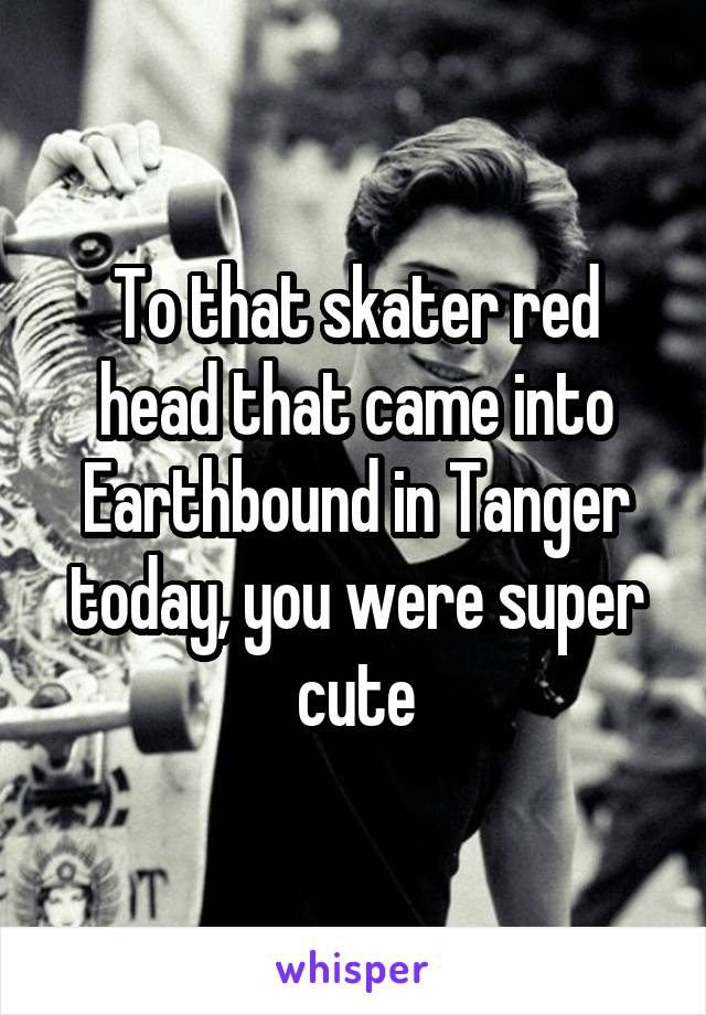To that skater red head that came into Earthbound in Tanger today, you were super cute