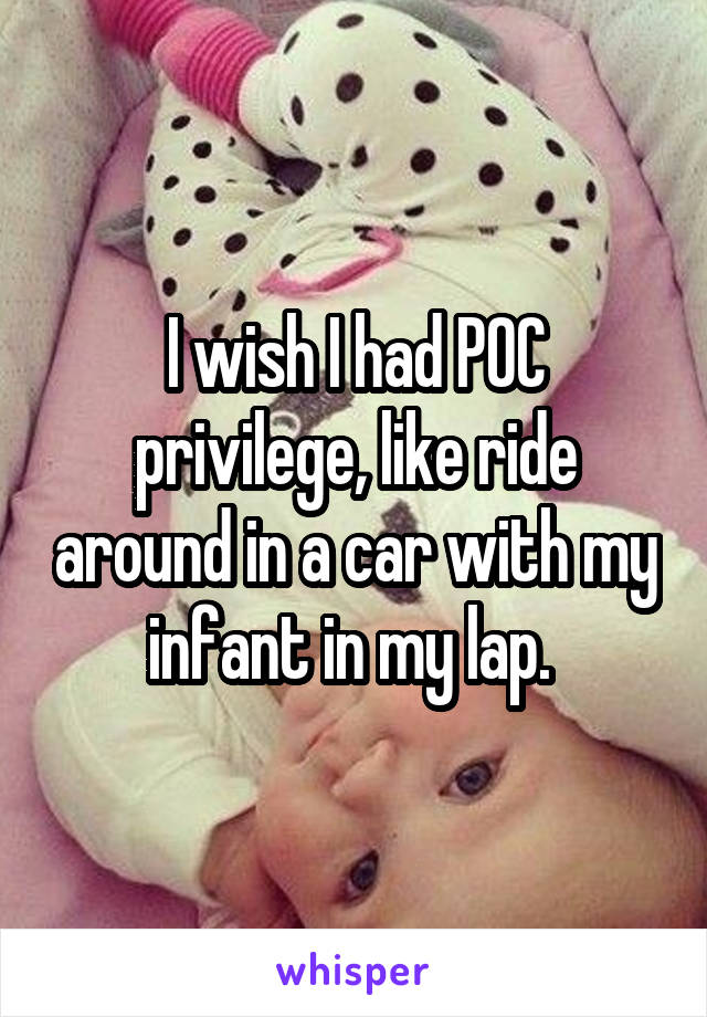 I wish I had POC privilege, like ride around in a car with my infant in my lap. 