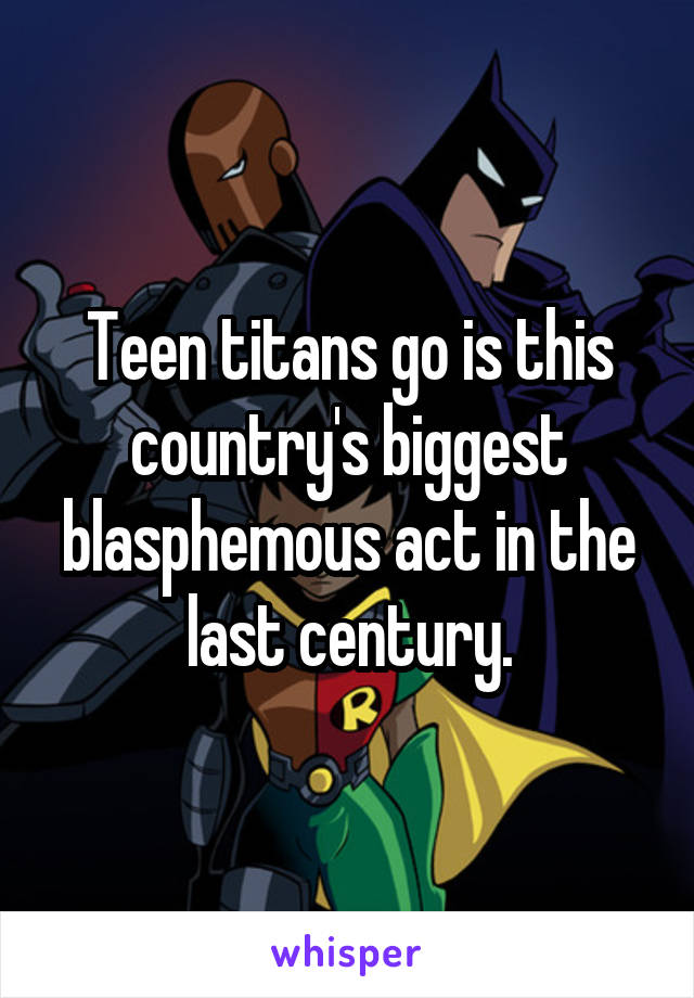 Teen titans go is this country's biggest blasphemous act in the last century.
