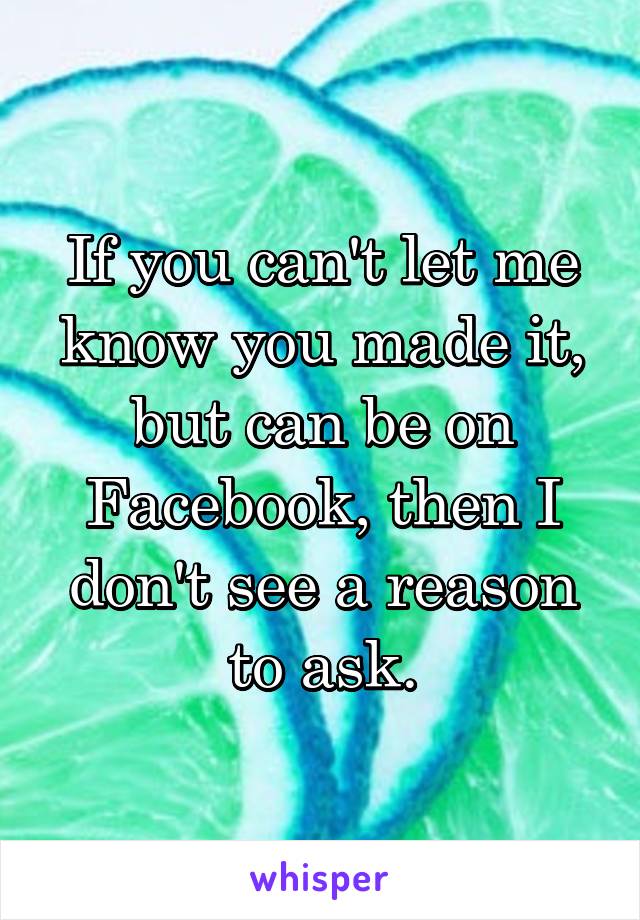 If you can't let me know you made it, but can be on Facebook, then I don't see a reason to ask.