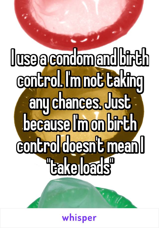 I use a condom and birth control. I'm not taking any chances. Just because I'm on birth control doesn't mean I "take loads"