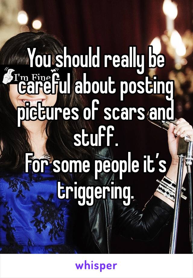 You should really be careful about posting pictures of scars and stuff.
For some people it’s triggering.