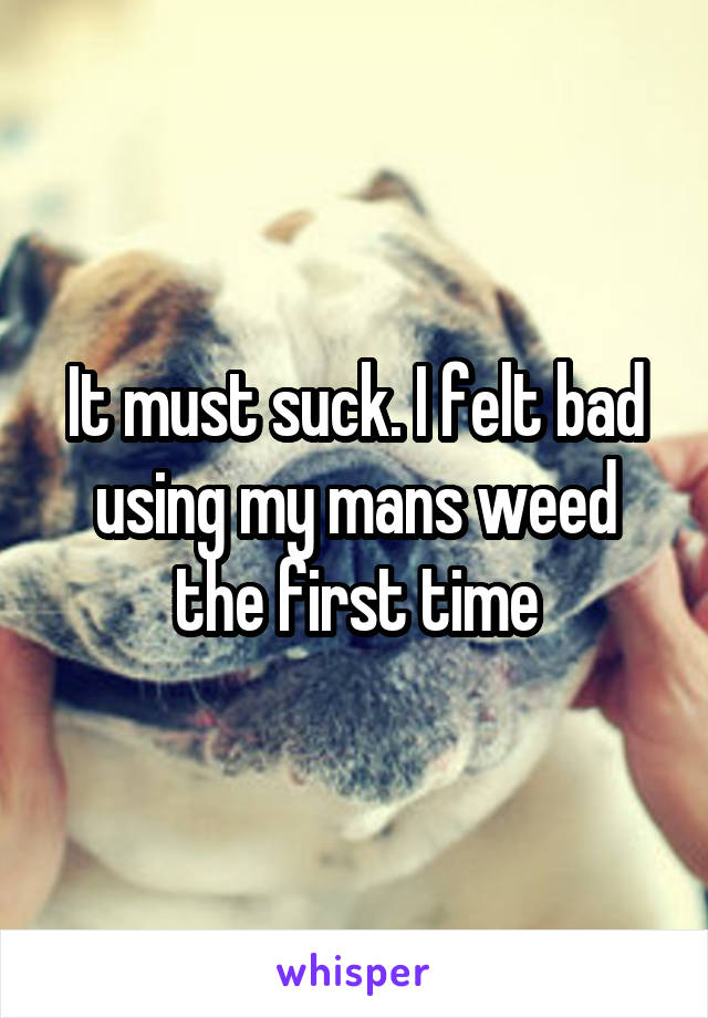 It must suck. I felt bad using my mans weed the first time