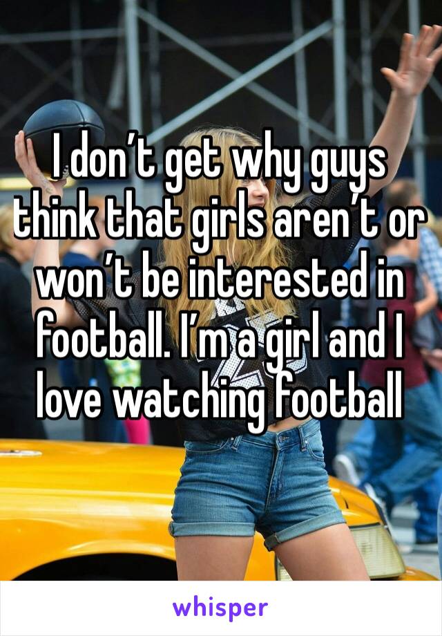 I don’t get why guys think that girls aren’t or won’t be interested in football. I’m a girl and I love watching football