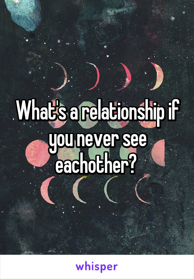 What's a relationship if you never see eachother? 