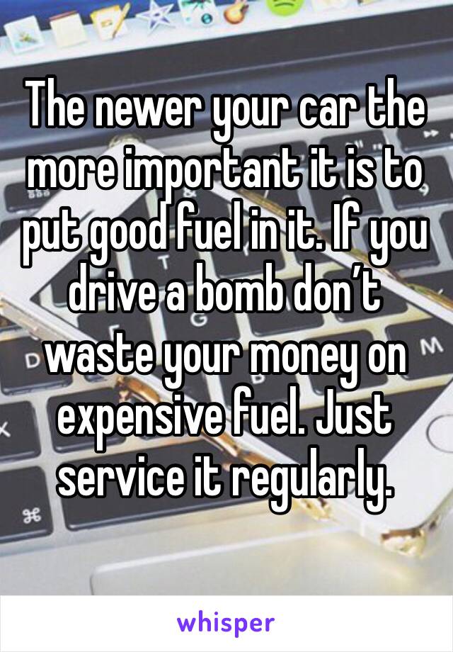 The newer your car the more important it is to put good fuel in it. If you drive a bomb don’t waste your money on expensive fuel. Just service it regularly. 