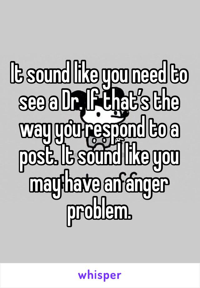 It sound like you need to see a Dr. If that’s the way you respond to a post. It sound like you may have an anger problem.