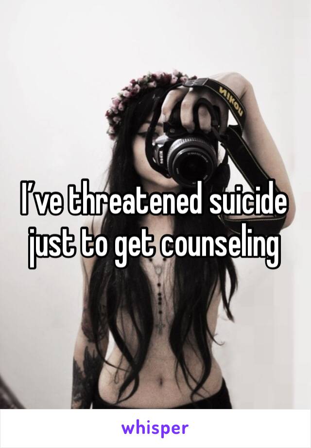 I’ve threatened suicide just to get counseling 