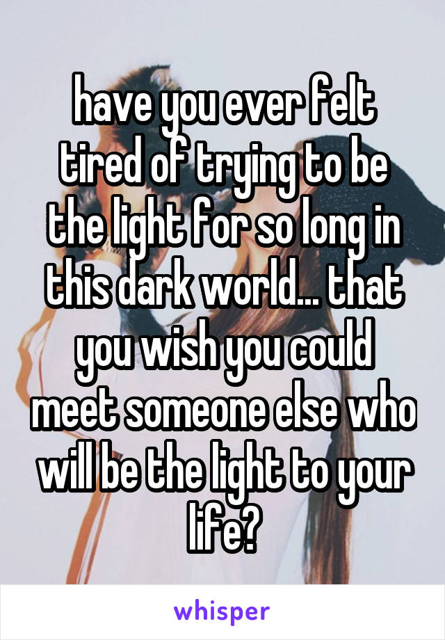 have you ever felt tired of trying to be the light for so long in this dark world... that you wish you could meet someone else who will be the light to your life?