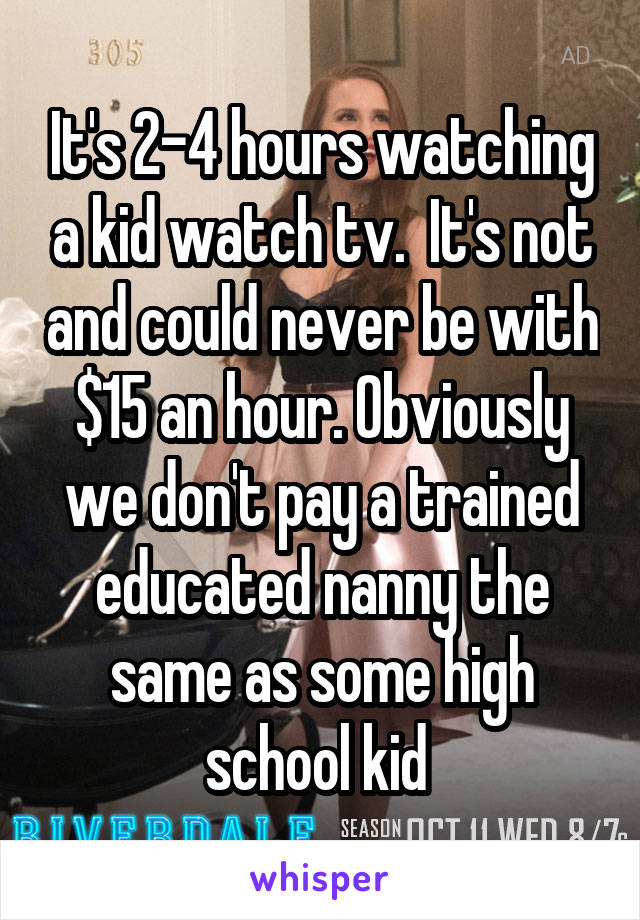 It's 2-4 hours watching a kid watch tv.  It's not and could never be with $15 an hour. Obviously we don't pay a trained educated nanny the same as some high school kid 