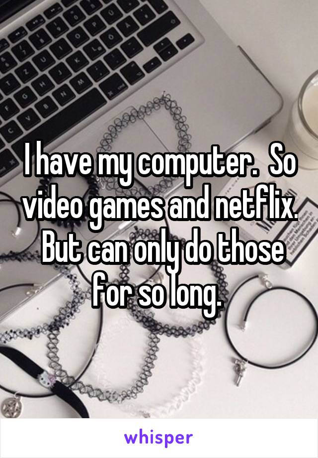 I have my computer.  So video games and netflix.  But can only do those for so long. 