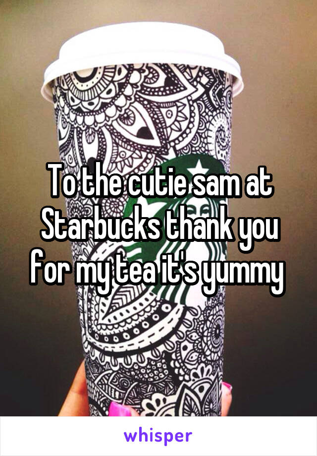 To the cutie sam at Starbucks thank you for my tea it's yummy 