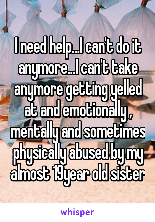 I need help...I can't do it anymore...I can't take anymore getting yelled at and emotionally , mentally and sometimes physically abused by my almost 19year old sister