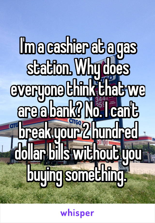 I'm a cashier at a gas station. Why does everyone think that we are a bank? No. I can't break your 2 hundred dollar bills without you buying something. 