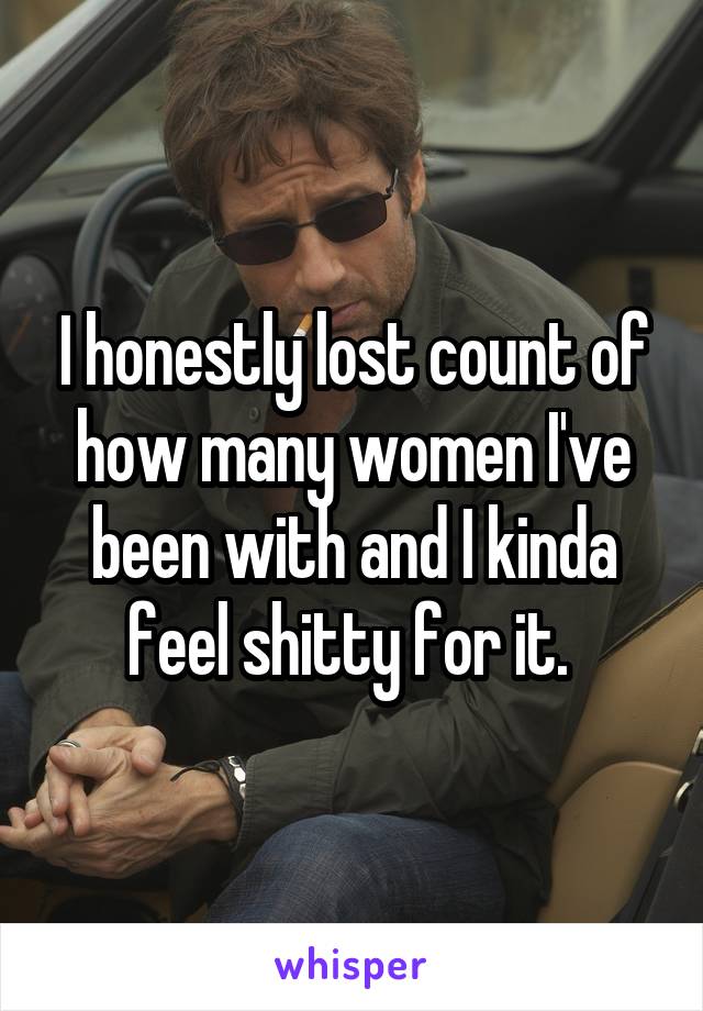 I honestly lost count of how many women I've been with and I kinda feel shitty for it. 
