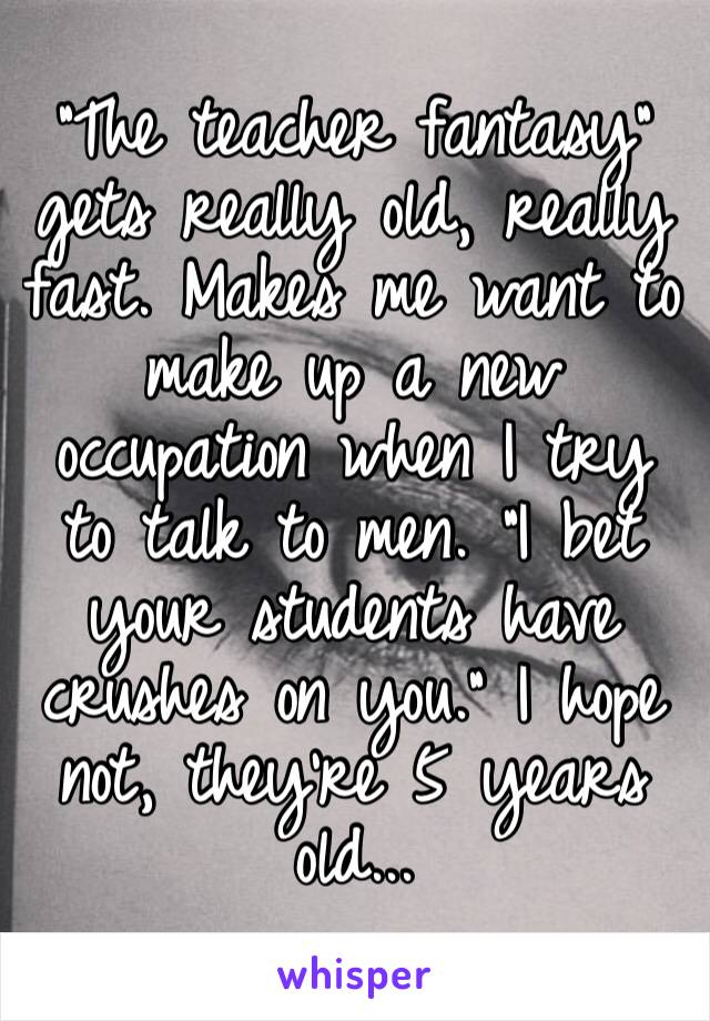 “The teacher fantasy” gets really old, really fast. Makes me want to make up a new occupation when I try to talk to men. “I bet your students have crushes on you.” I hope not, they’re 5 years old...