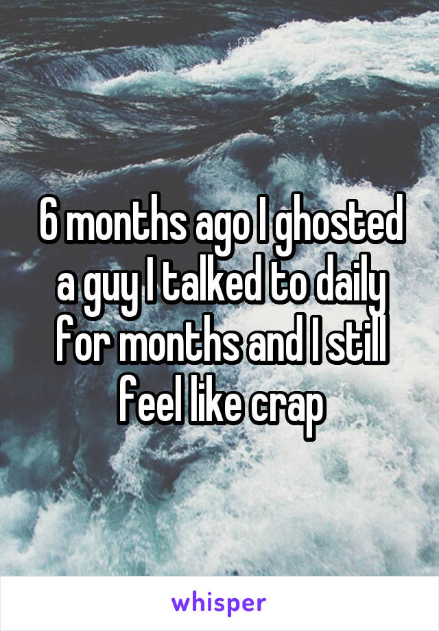 6 months ago I ghosted a guy I talked to daily for months and I still feel like crap