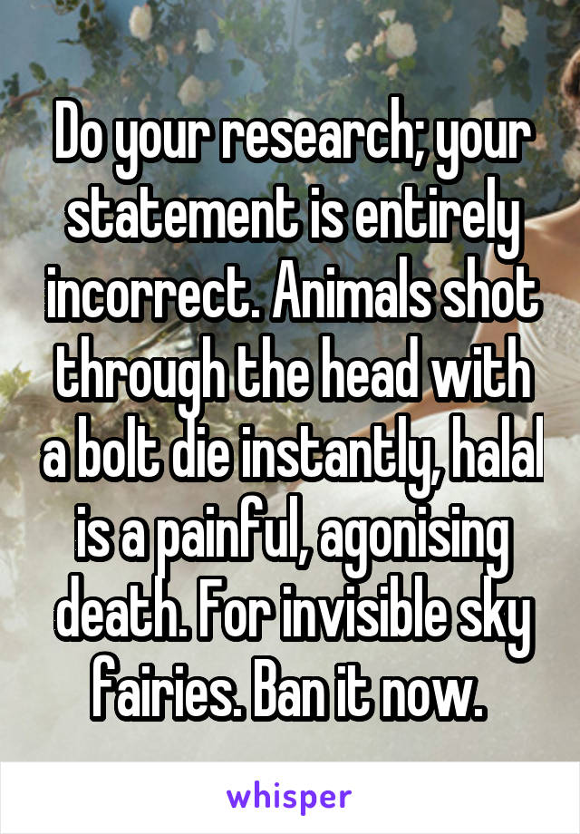 Do your research; your statement is entirely incorrect. Animals shot through the head with a bolt die instantly, halal is a painful, agonising death. For invisible sky fairies. Ban it now. 