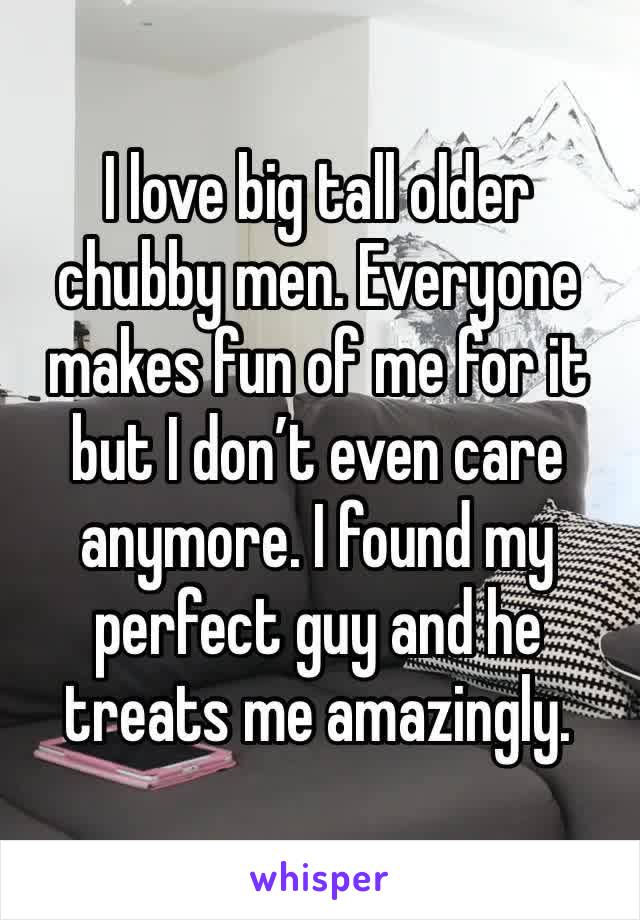 I love big tall older chubby men. Everyone makes fun of me for it but I don’t even care anymore. I found my perfect guy and he treats me amazingly. 