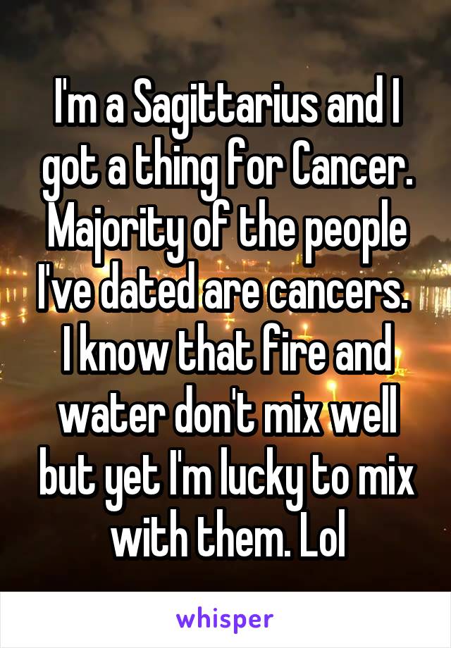 I'm a Sagittarius and I got a thing for Cancer.
Majority of the people I've dated are cancers. 
I know that fire and water don't mix well but yet I'm lucky to mix with them. Lol