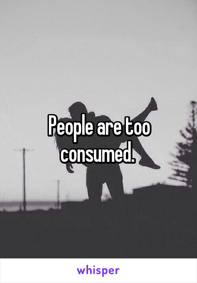 People are too consumed. 