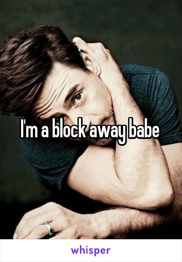 I'm a block away babe 