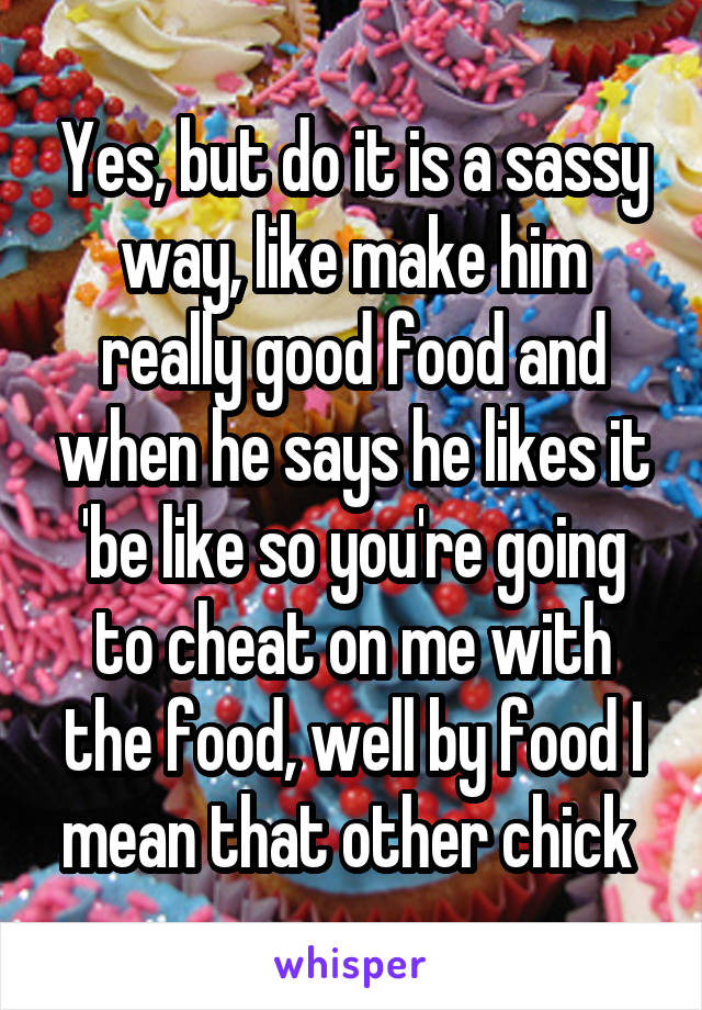 Yes, but do it is a sassy way, like make him really good food and when he says he likes it 'be like so you're going to cheat on me with the food, well by food I mean that other chick 