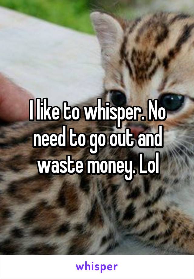 I like to whisper. No need to go out and waste money. Lol