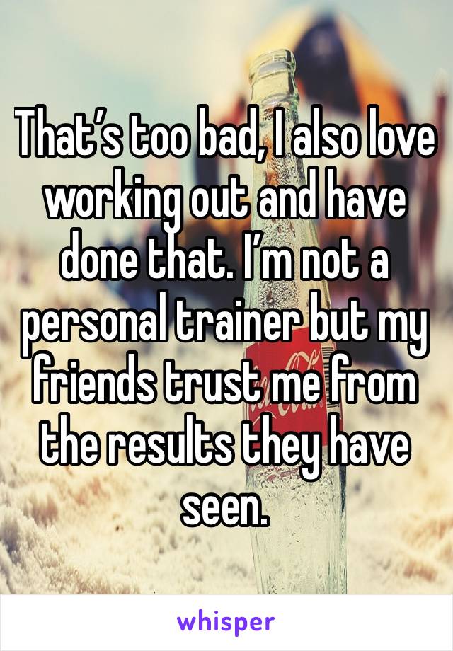 That’s too bad, I also love working out and have done that. I’m not a personal trainer but my friends trust me from the results they have seen.