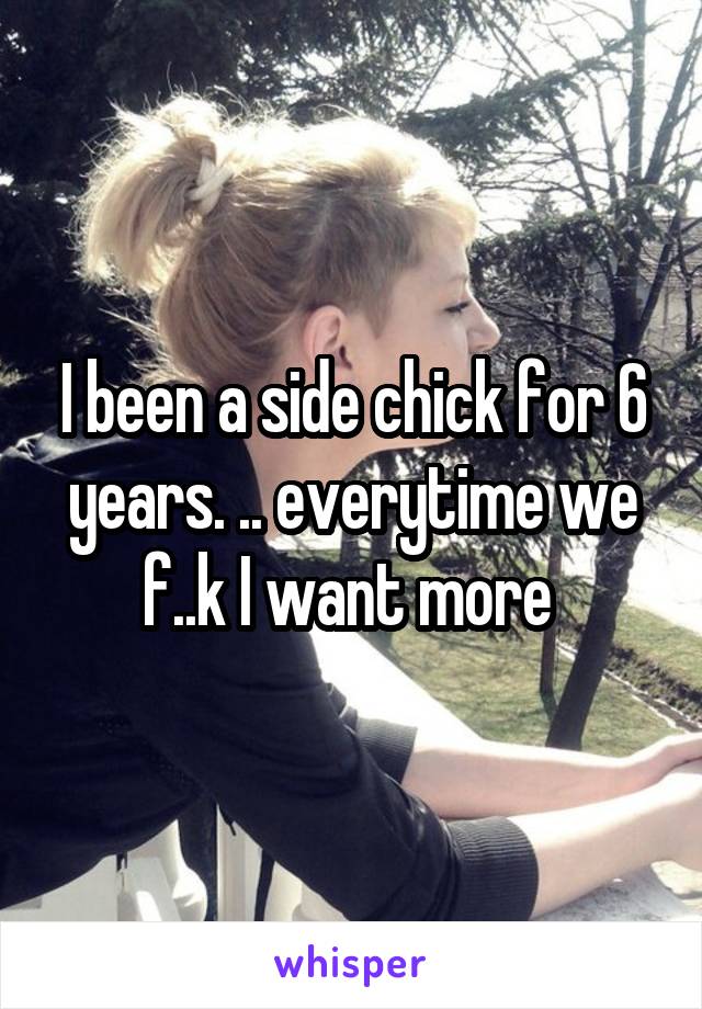 I been a side chick for 6 years. .. everytime we f..k I want more 