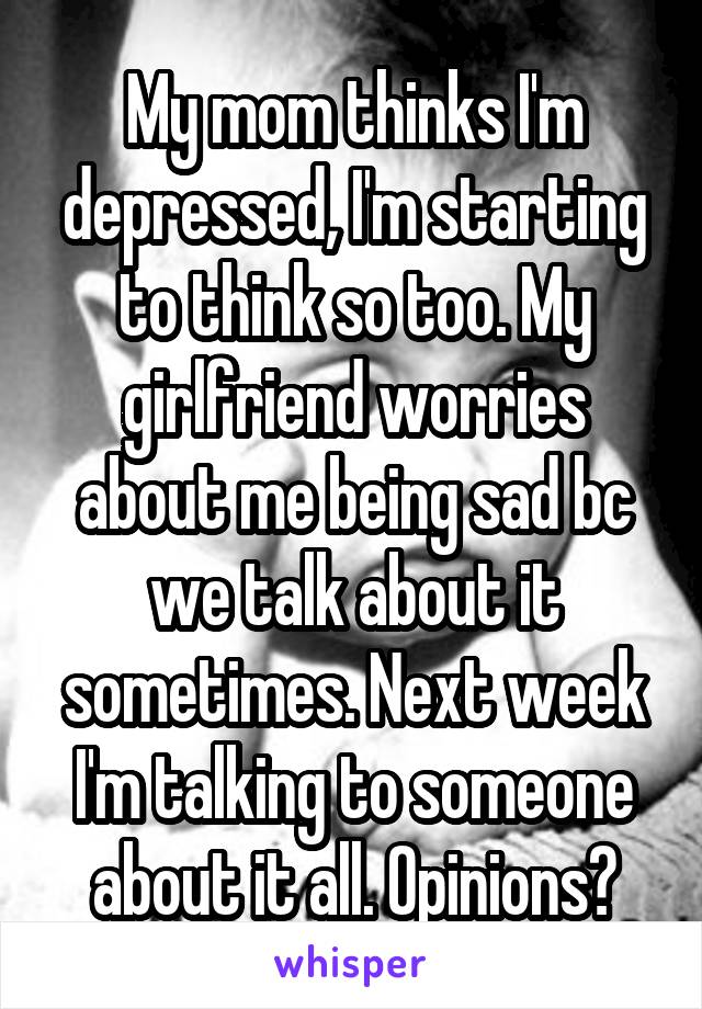 My mom thinks I'm depressed, I'm starting to think so too. My girlfriend worries about me being sad bc we talk about it sometimes. Next week I'm talking to someone about it all. Opinions?