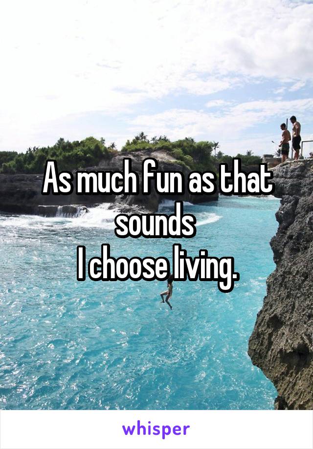 As much fun as that sounds 
I choose living.