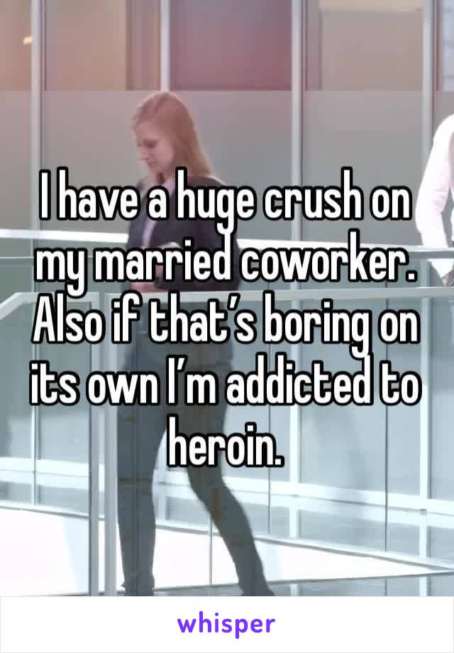 I have a huge crush on my married coworker. Also if that’s boring on its own I’m addicted to heroin. 