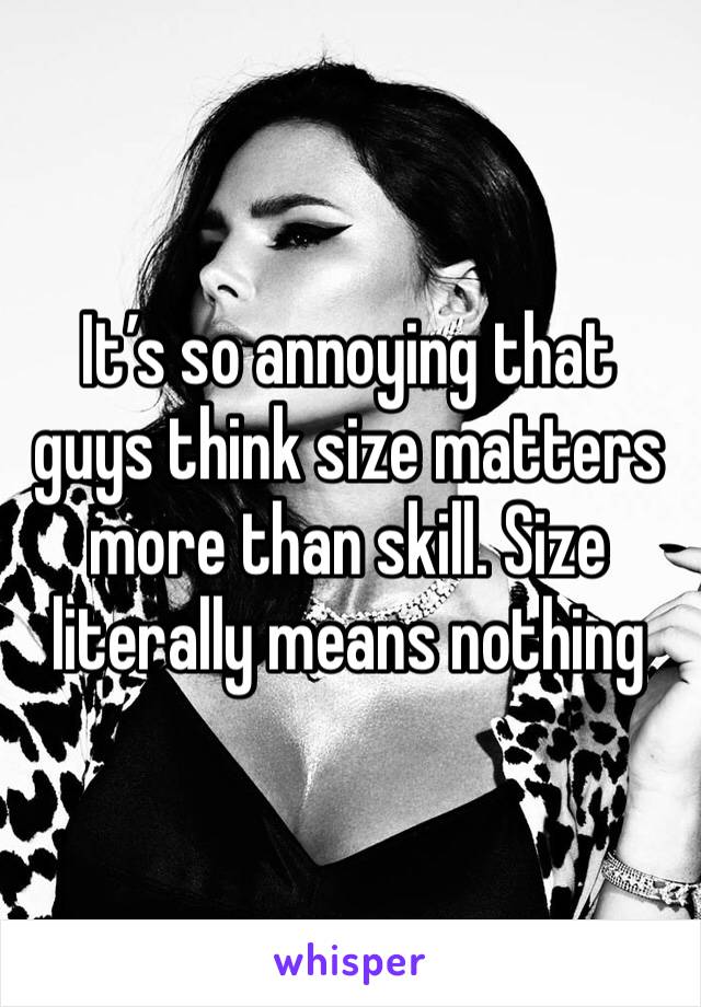 It’s so annoying that guys think size matters more than skill. Size literally means nothing 
