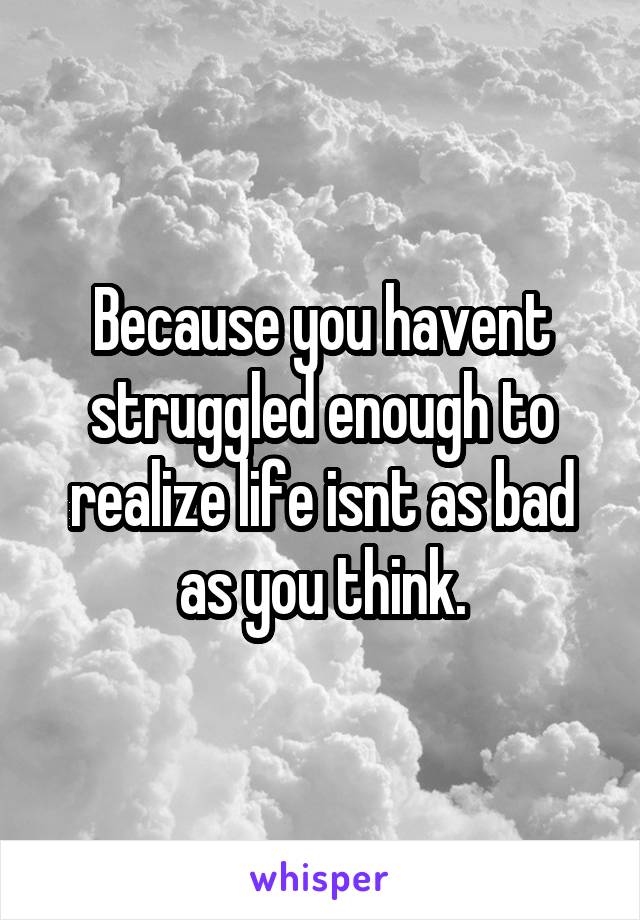 Because you havent struggled enough to realize life isnt as bad as you think.