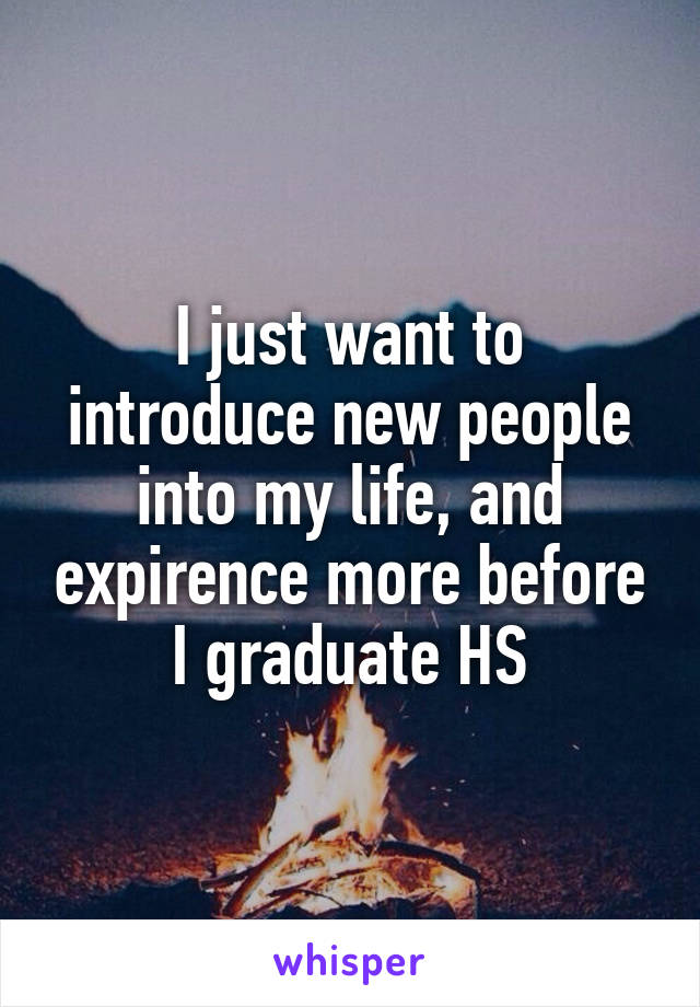I just want to introduce new people into my life, and expirence more before I graduate HS
