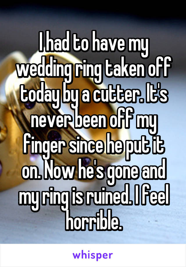 I had to have my wedding ring taken off today by a cutter. It's never been off my finger since he put it on. Now he's gone and my ring is ruined. I feel horrible.