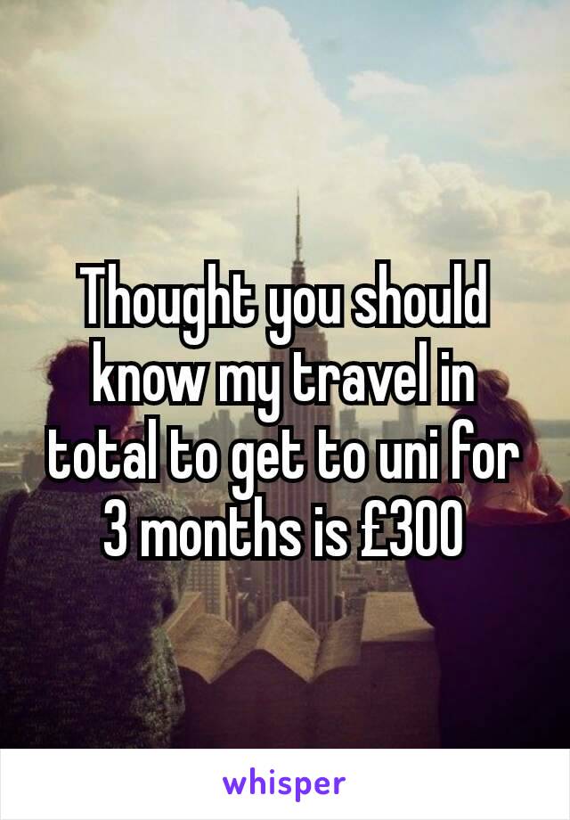 Thought you should know my travel in total to get to uni for 3 months is £300