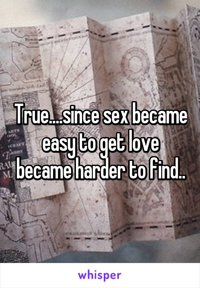 True....since sex became easy to get love became harder to find..
