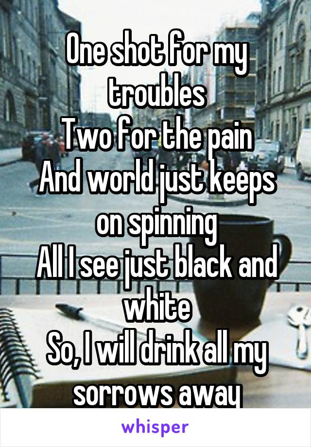 One shot for my troubles
Two for the pain
And world just keeps on spinning
All I see just black and white
So, I will drink all my sorrows away