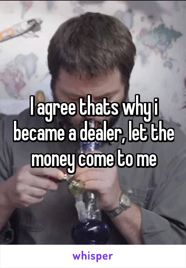 I agree thats why i became a dealer, let the money come to me
