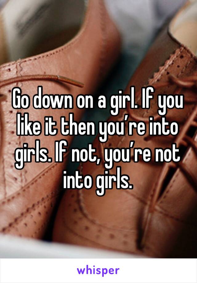 Go down on a girl. If you like it then you’re into girls. If not, you’re not into girls. 