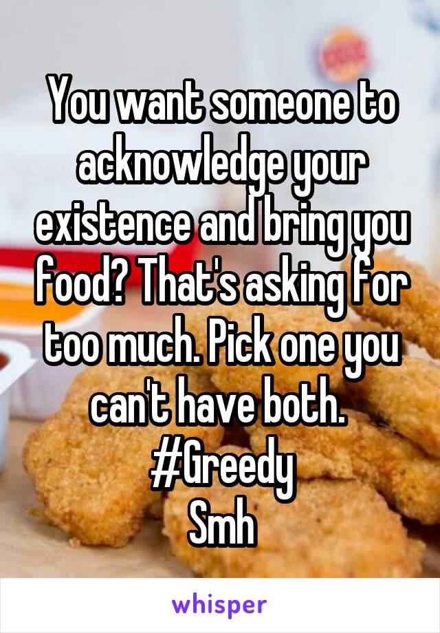 You want someone to acknowledge your existence and bring you food? That's asking for too much. Pick one you can't have both. 
#Greedy
Smh